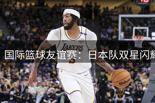 国际篮球友谊赛：日本队双星闪耀20分胜韩国