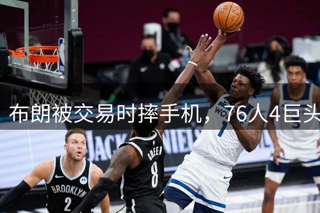 布朗被交易时摔手机，76人4巨头冲冠存变数