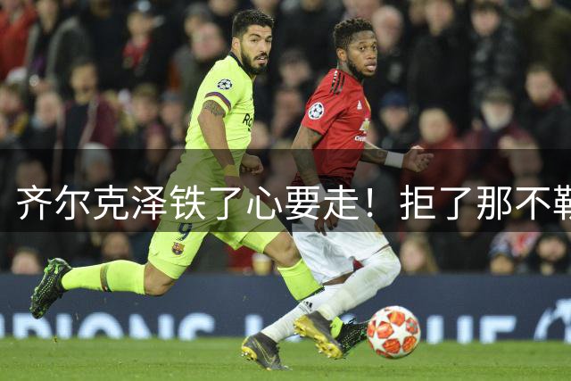 齐尔克泽铁了心要走！拒了那不勒斯只认尤文，曼联只想卖